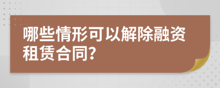 哪些情形可以解除融资租赁合同？