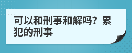 可以和刑事和解吗？累犯的刑事
