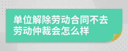 单位解除劳动合同不去劳动仲裁会怎么样