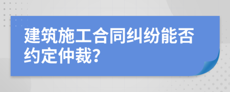 建筑施工合同纠纷能否约定仲裁？