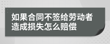 如果合同不签给劳动者造成损失怎么赔偿
