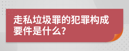 走私垃圾罪的犯罪构成要件是什么？