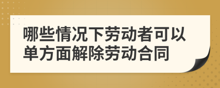 哪些情况下劳动者可以单方面解除劳动合同