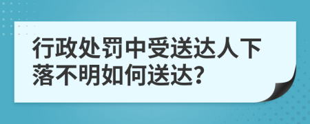 行政处罚中受送达人下落不明如何送达？