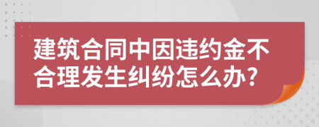 建筑合同中因违约金不合理发生纠纷怎么办?
