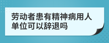 劳动者患有精神病用人单位可以辞退吗