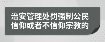 治安管理处罚强制公民信仰或者不信仰宗教的