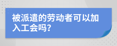 被派遣的劳动者可以加入工会吗？