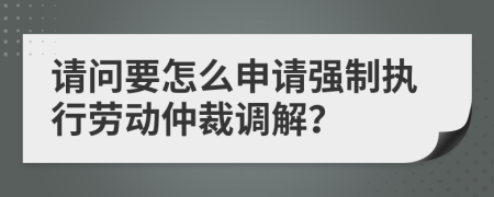 请问要怎么申请强制执行劳动仲裁调解？