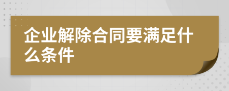 企业解除合同要满足什么条件