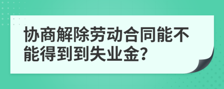 协商解除劳动合同能不能得到到失业金？