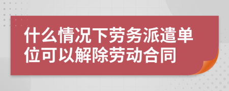 什么情况下劳务派遣单位可以解除劳动合同