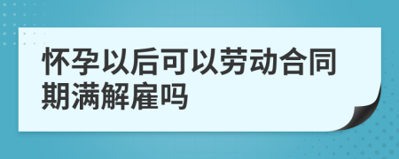 怀孕以后可以劳动合同期满解雇吗