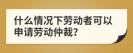 什么情况下劳动者可以申请劳动仲裁？