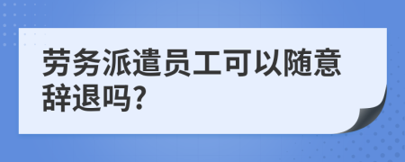 劳务派遣员工可以随意辞退吗?