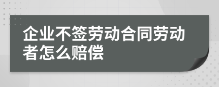 企业不签劳动合同劳动者怎么赔偿