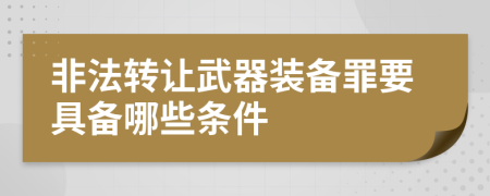 非法转让武器装备罪要具备哪些条件