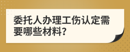 委托人办理工伤认定需要哪些材料？