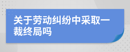 关于劳动纠纷中采取一裁终局吗