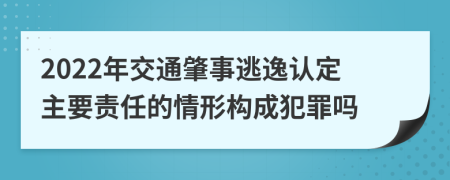 2022年交通肇事逃逸认定主要责任的情形构成犯罪吗