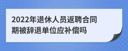 2022年退休人员返聘合同期被辞退单位应补偿吗