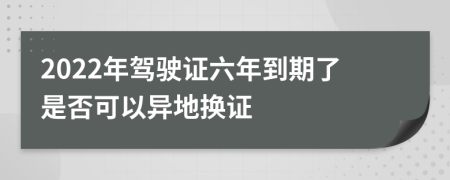 2022年驾驶证六年到期了是否可以异地换证