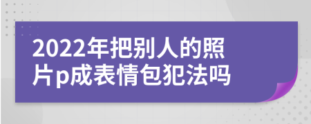 2022年把别人的照片p成表情包犯法吗