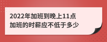 2022年加班到晚上11点加班的时薪应不低于多少