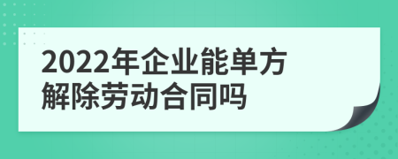 2022年企业能单方解除劳动合同吗