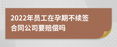 2022年员工在孕期不续签合同公司要赔偿吗