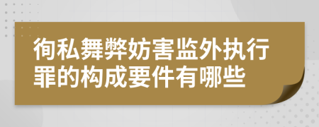 徇私舞弊妨害监外执行罪的构成要件有哪些