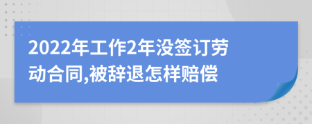 2022年工作2年没签订劳动合同,被辞退怎样赔偿