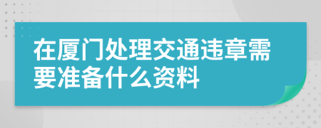 在厦门处理交通违章需要准备什么资料