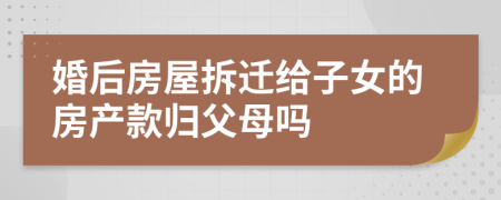 婚后房屋拆迁给子女的房产款归父母吗