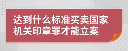 达到什么标准买卖国家机关印章罪才能立案