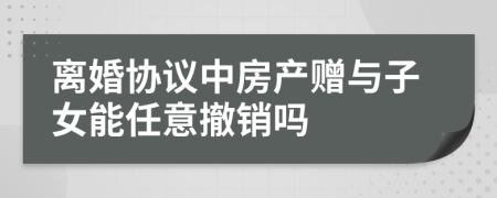 离婚协议中房产赠与子女能任意撤销吗