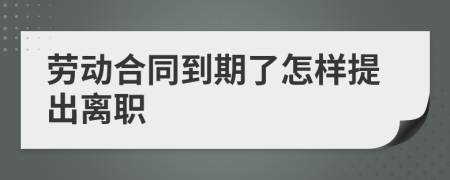 劳动合同到期了怎样提出离职