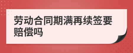 劳动合同期满再续签要赔偿吗