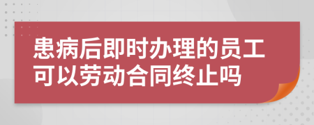 患病后即时办理的员工可以劳动合同终止吗