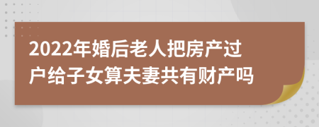 2022年婚后老人把房产过户给子女算夫妻共有财产吗