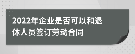 2022年企业是否可以和退休人员签订劳动合同