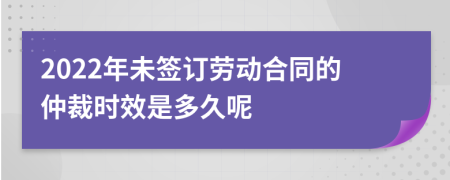 2022年未签订劳动合同的仲裁时效是多久呢