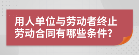 用人单位与劳动者终止劳动合同有哪些条件？