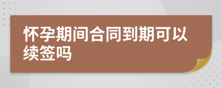 怀孕期间合同到期可以续签吗