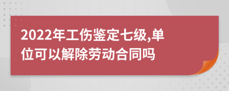 2022年工伤鉴定七级,单位可以解除劳动合同吗