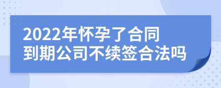 2022年怀孕了合同到期公司不续签合法吗