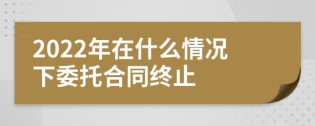 2022年在什么情况下委托合同终止