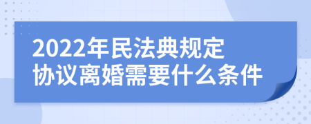 2022年民法典规定协议离婚需要什么条件