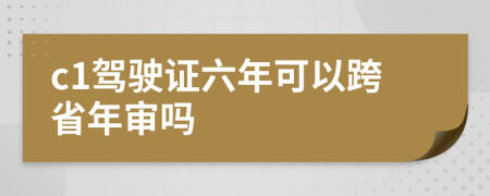 c1驾驶证六年可以跨省年审吗