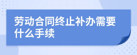 劳动合同终止补办需要什么手续
